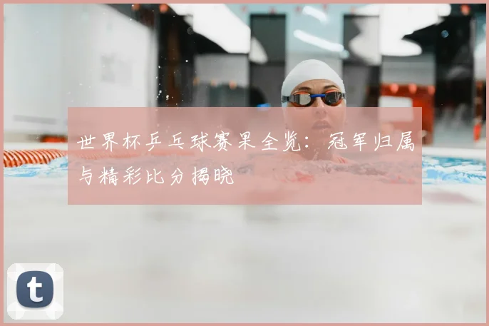 世界杯乒乓球赛果全览:冠军归属与精彩比分揭晓