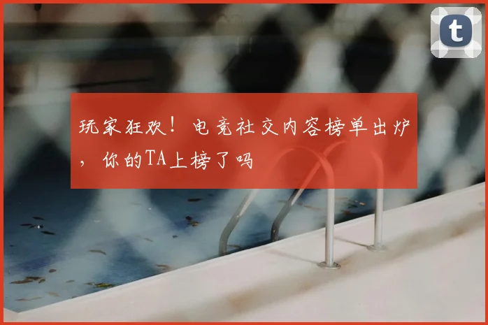 玩家狂欢!电竞社交内容榜单出炉,你的TA上榜了吗