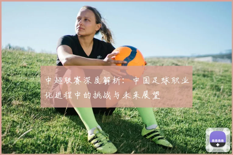 中超联赛深度解析：中国足球职业化进程中的挑战与未来展望