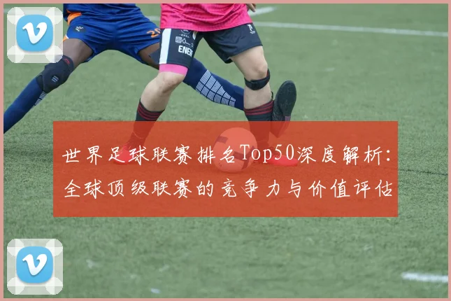 世界足球联赛排名Top50深度解析：全球顶级联赛的竞争力与价值评估