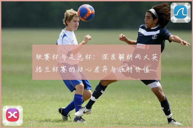 联赛杯与足总杯:深度解析两大英格兰杯赛的核心差异与独特价值