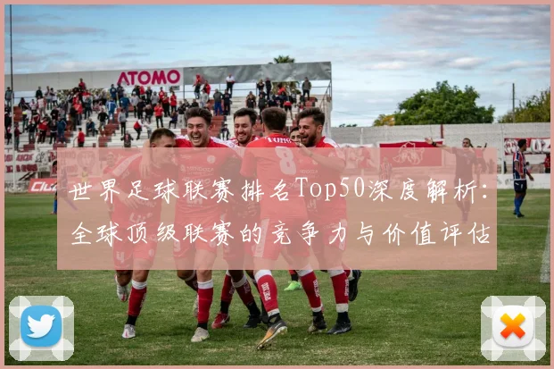 世界足球联赛排名Top50深度解析:全球顶级联赛的竞争力与价值评估