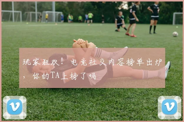 玩家狂欢!电竞社交内容榜单出炉,你的TA上榜了吗