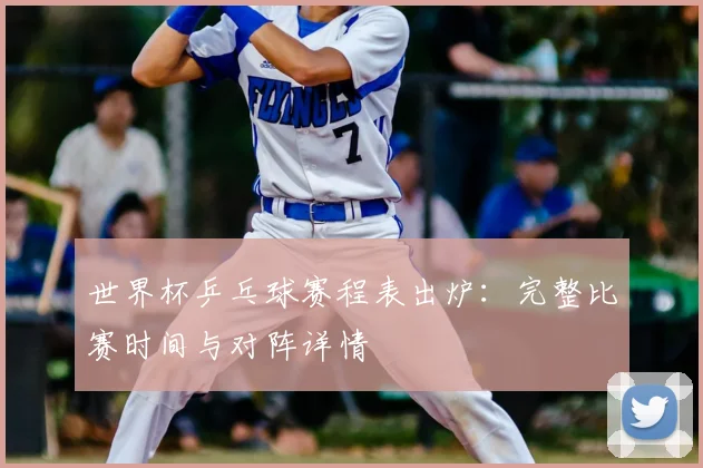 世界杯乒乓球赛程表出炉：完整比赛时间与对阵详情